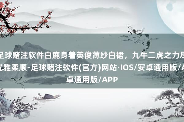 足球赌注软件白鹿身着英俊薄纱白裙，九牛二虎之力尽显优雅柔顺-足球赌注软件(官方)网站·IOS/安卓通用版/APP
