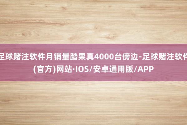 足球赌注软件月销量踏果真4000台傍边-足球赌注软件(官方)网站·IOS/安卓通用版/APP