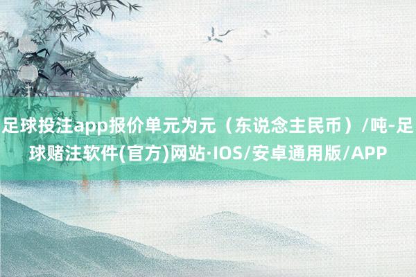 足球投注app报价单元为元（东说念主民币）/吨-足球赌注软件(官方)网站·IOS/安卓通用版/APP