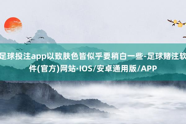 足球投注app以致肤色皆似乎要稍白一些-足球赌注软件(官方)网站·IOS/安卓通用版/APP