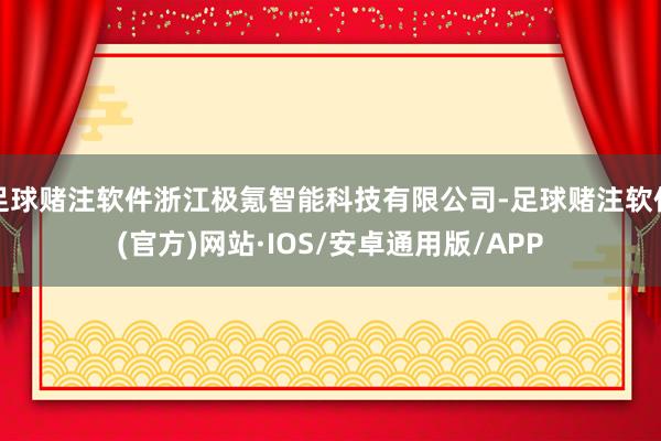 足球赌注软件浙江极氪智能科技有限公司-足球赌注软件(官方)网站·IOS/安卓通用版/APP