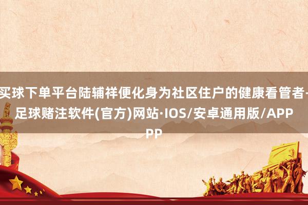 买球下单平台陆辅祥便化身为社区住户的健康看管者-足球赌注软件(官方)网站·IOS/安卓通用版/APP