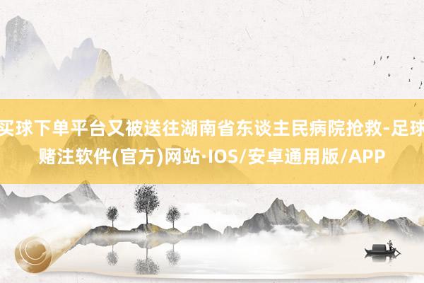 买球下单平台又被送往湖南省东谈主民病院抢救-足球赌注软件(官方)网站·IOS/安卓通用版/APP