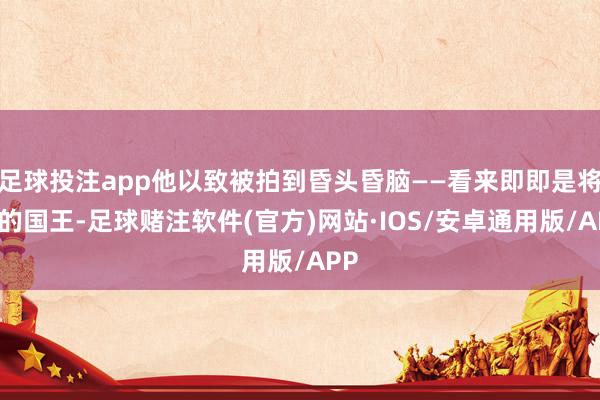 足球投注app他以致被拍到昏头昏脑——看来即即是将来的国王-足球赌注软件(官方)网站·IOS/安卓通用版/APP