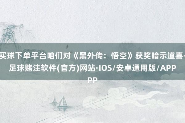 买球下单平台咱们对《黑外传：悟空》获奖暗示道喜-足球赌注软件(官方)网站·IOS/安卓通用版/APP