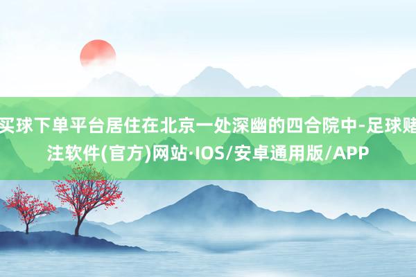 买球下单平台居住在北京一处深幽的四合院中-足球赌注软件(官方)网站·IOS/安卓通用版/APP