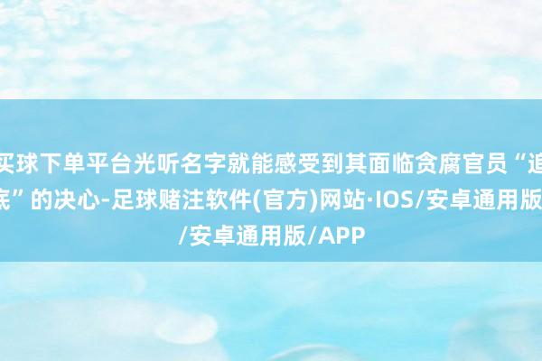 买球下单平台光听名字就能感受到其面临贪腐官员“追随到底”的决心-足球赌注软件(官方)网站·IOS/安卓通用版/APP