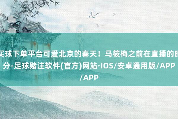 买球下单平台可爱北京的春天！马筱梅之前在直播的时分-足球赌注软件(官方)网站·IOS/安卓通用版/APP
