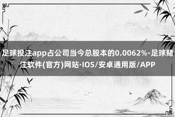 足球投注app占公司当今总股本的0.0062%-足球赌注软件(官方)网站·IOS/安卓通用版/APP