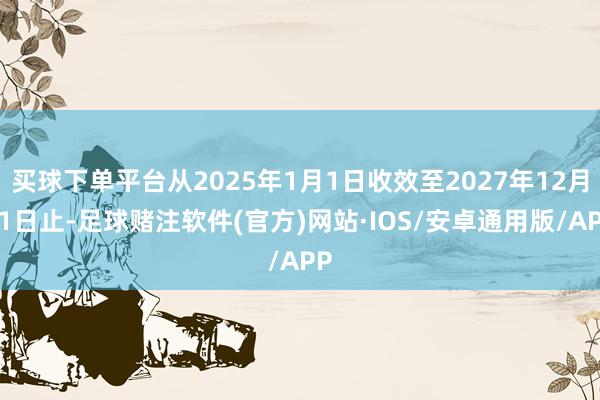 买球下单平台从2025年1月1日收效至2027年12月31日止-足球赌注软件(官方)网站·IOS/安卓通用版/APP