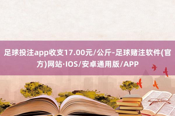 足球投注app收支17.00元/公斤-足球赌注软件(官方)网站·IOS/安卓通用版/APP