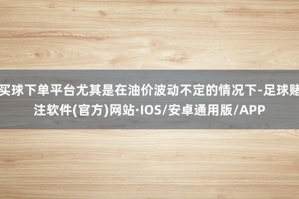 买球下单平台尤其是在油价波动不定的情况下-足球赌注软件(官方)网站·IOS/安卓通用版/APP