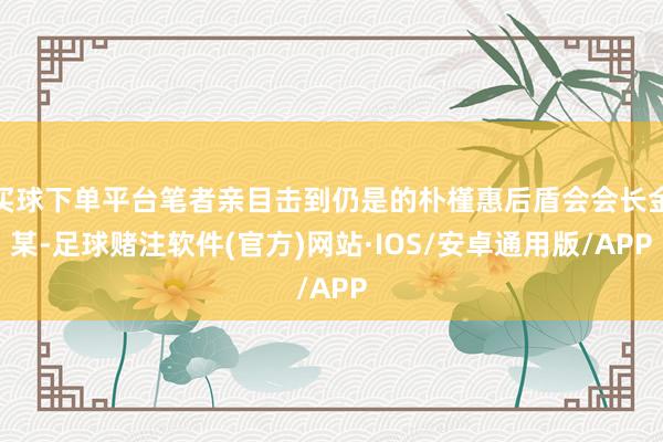 买球下单平台笔者亲目击到仍是的朴槿惠后盾会会长金某-足球赌注软件(官方)网站·IOS/安卓通用版/APP