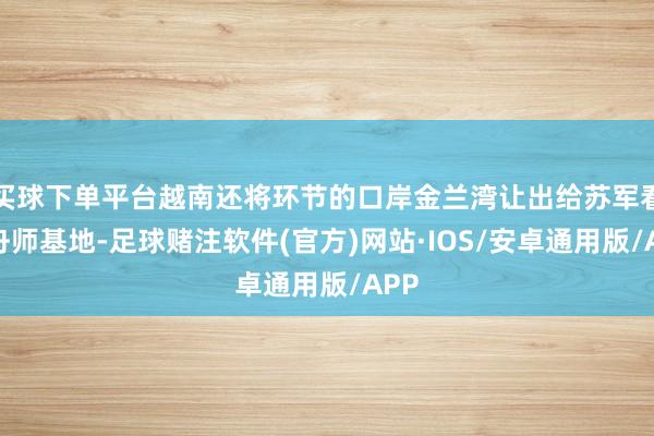 买球下单平台越南还将环节的口岸金兰湾让出给苏军看成舟师基地-足球赌注软件(官方)网站·IOS/安卓通用版/APP