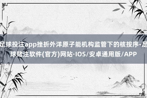 足球投注app挫折外洋原子能机构监管下的核按序-足球赌注软件(官方)网站·IOS/安卓通用版/APP