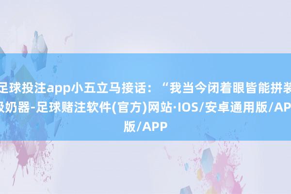 足球投注app小五立马接话：“我当今闭着眼皆能拼装吸奶器-足球赌注软件(官方)网站·IOS/安卓通用版/APP