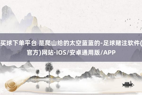 买球下单平台 是爬山给的太空蓝蓝的-足球赌注软件(官方)网站·IOS/安卓通用版/APP