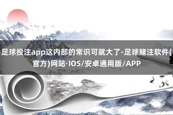足球投注app这内部的常识可就大了-足球赌注软件(官方)网站·IOS/安卓通用版/APP
