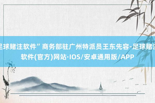 足球赌注软件”商务部驻广州特派员王东先容-足球赌注软件(官方)网站·IOS/安卓通用版/APP