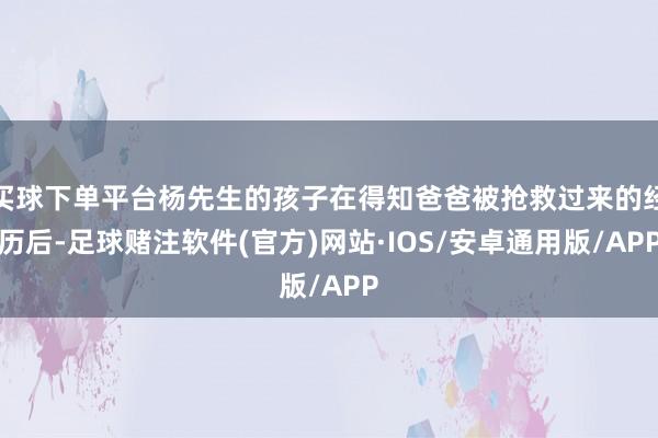 买球下单平台杨先生的孩子在得知爸爸被抢救过来的经历后-足球赌注软件(官方)网站·IOS/安卓通用版/APP