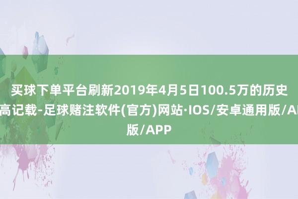 买球下单平台刷新2019年4月5日100.5万的历史最高记载-足球赌注软件(官方)网站·IOS/安卓通用版/APP