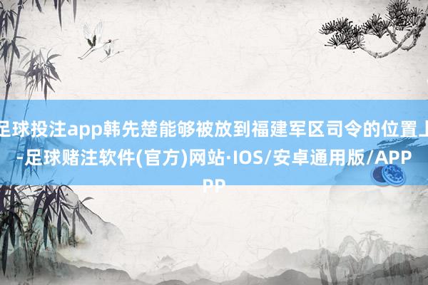 足球投注app韩先楚能够被放到福建军区司令的位置上-足球赌注软件(官方)网站·IOS/安卓通用版/APP