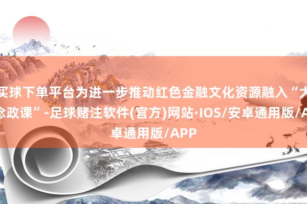 买球下单平台为进一步推动红色金融文化资源融入“大念念政课”-足球赌注软件(官方)网站·IOS/安卓通用版/APP