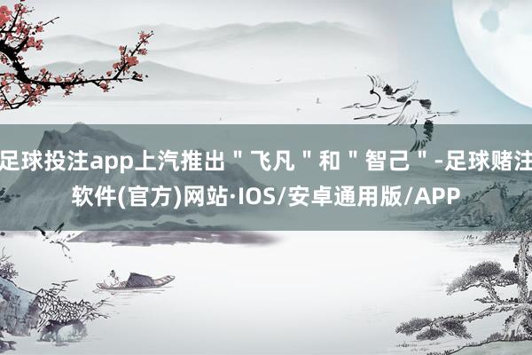 足球投注app上汽推出＂飞凡＂和＂智己＂-足球赌注软件(官方)网站·IOS/安卓通用版/APP