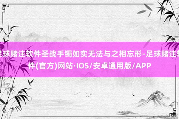 足球赌注软件圣战手镯如实无法与之相忘形-足球赌注软件(官方)网站·IOS/安卓通用版/APP