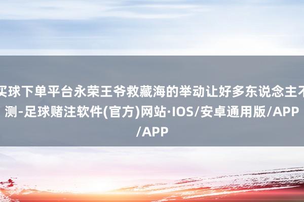 买球下单平台永荣王爷救藏海的举动让好多东说念主不测-足球赌注软件(官方)网站·IOS/安卓通用版/APP