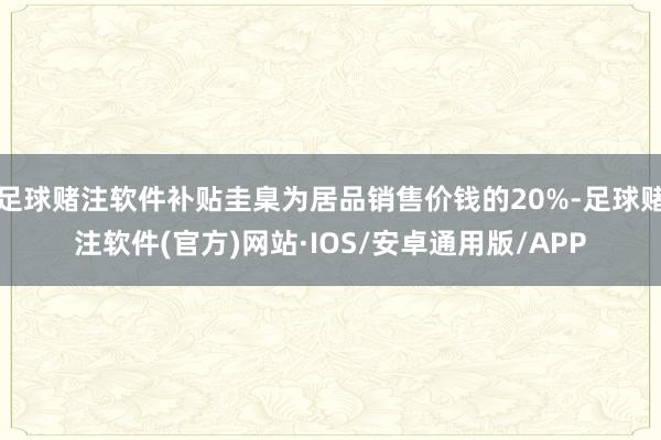 足球赌注软件补贴圭臬为居品销售价钱的20%-足球赌注软件(官方)网站·IOS/安卓通用版/APP