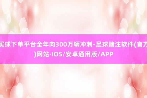 买球下单平台全年向300万辆冲刺-足球赌注软件(官方)网站·IOS/安卓通用版/APP