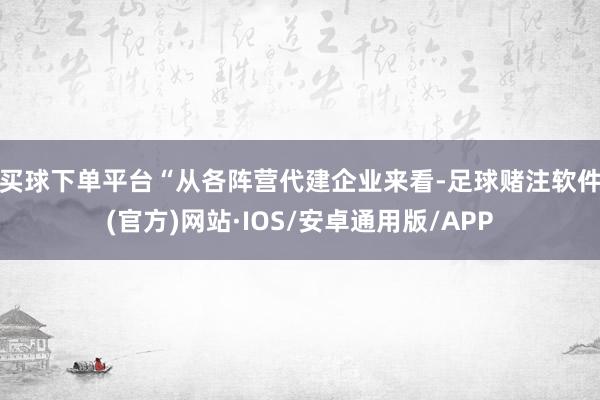 买球下单平台　　“从各阵营代建企业来看-足球赌注软件(官方)网站·IOS/安卓通用版/APP