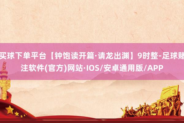 买球下单平台【钟饱读开篇·请龙出渊】9时整-足球赌注软件(官方)网站·IOS/安卓通用版/APP