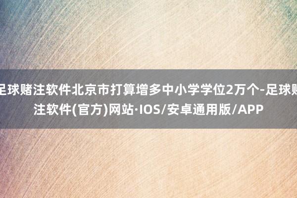 足球赌注软件北京市打算增多中小学学位2万个-足球赌注软件(官方)网站·IOS/安卓通用版/APP