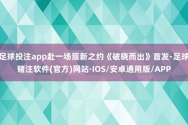 足球投注app赴一场簇新之约《破晓而出》首发-足球赌注软件(官方)网站·IOS/安卓通用版/APP