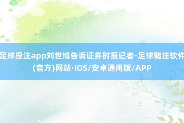 足球投注app刘世博告诉证券时报记者-足球赌注软件(官方)网站·IOS/安卓通用版/APP