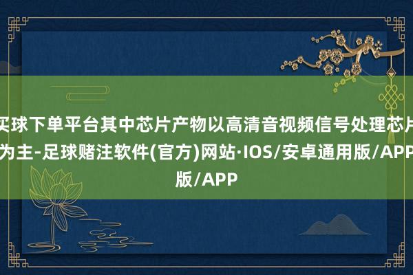 买球下单平台其中芯片产物以高清音视频信号处理芯片为主-足球赌注软件(官方)网站·IOS/安卓通用版/APP