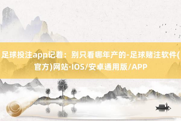 足球投注app记着：别只看哪年产的-足球赌注软件(官方)网站·IOS/安卓通用版/APP