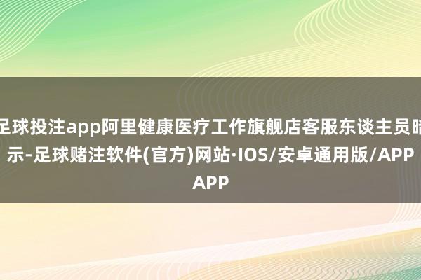 足球投注app阿里健康医疗工作旗舰店客服东谈主员暗示-足球赌注软件(官方)网站·IOS/安卓通用版/APP