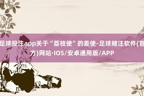 足球投注app关于“荔枝使”的差使-足球赌注软件(官方)网站·IOS/安卓通用版/APP