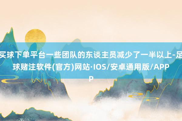 买球下单平台一些团队的东谈主员减少了一半以上-足球赌注软件(官方)网站·IOS/安卓通用版/APP
