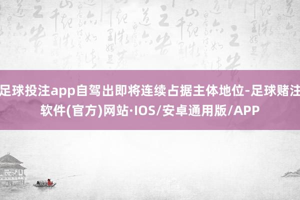 足球投注app自驾出即将连续占据主体地位-足球赌注软件(官方)网站·IOS/安卓通用版/APP