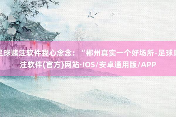 足球赌注软件我心念念：“郴州真实一个好场所-足球赌注软件(官方)网站·IOS/安卓通用版/APP