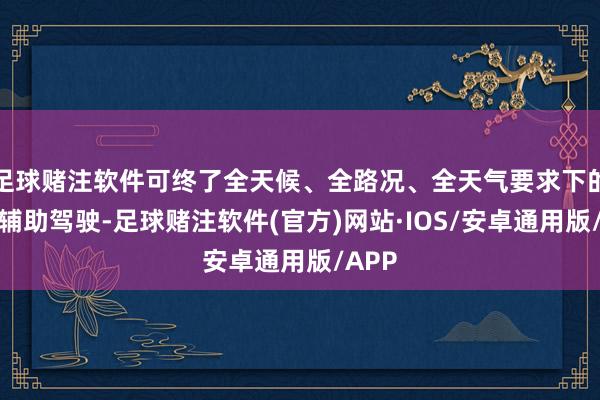 足球赌注软件可终了全天候、全路况、全天气要求下的导航辅助驾驶-足球赌注软件(官方)网站·IOS/安卓通用版/APP