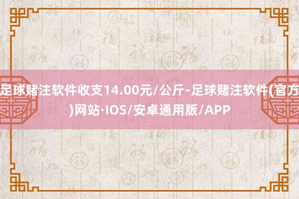 足球赌注软件收支14.00元/公斤-足球赌注软件(官方)网站·IOS/安卓通用版/APP