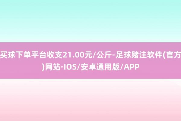 买球下单平台收支21.00元/公斤-足球赌注软件(官方)网站·IOS/安卓通用版/APP