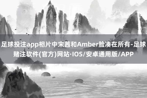 足球投注app相片中宋茜和Amber脸凑在所有-足球赌注软件(官方)网站·IOS/安卓通用版/APP