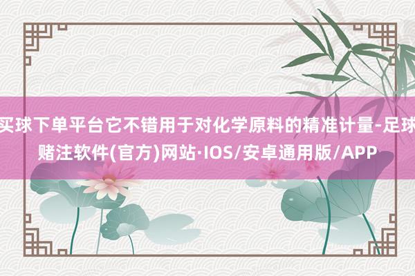 买球下单平台它不错用于对化学原料的精准计量-足球赌注软件(官方)网站·IOS/安卓通用版/APP