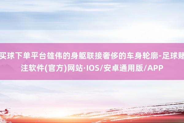 买球下单平台雄伟的身躯联接奢侈的车身轮廓-足球赌注软件(官方)网站·IOS/安卓通用版/APP